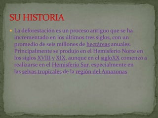 La deforestación es un proceso antiguo que se ha
 incrementado en los últimos tres siglos, con un
 promedio de seis millones de hectáreas anuales.
 Principalmente se produjo en el Hemisferio Norte en
 los siglos XVIII y XIX, aunque en el sigloXX comenzó a
 realizarse en el Hemisferio Sur, especialmente en
 las selvas tropicales de la región del Amazonas
 