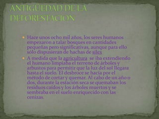  Hace unos ocho mil años, los seres humanos
  empezaron a talar bosques en cantidades
  pequeñas pero significativas, aunque para ello
  sólo dispusieran de hachas de sílex
 A medida que la agricultura se iba extendiendo
  el humano limpiaba el terreno de árboles y
  arbustos para permitir que la luz del sol llegara
  hasta el suelo. El desbroce se hacía por el
  método de cortar y quemar. Al cabo de un año o
  dos, durante la estación seca se quemaban los
  residuos caídos y los árboles muertos y se
  sembraba en el suelo enriquecido con las
  cenizas.
 