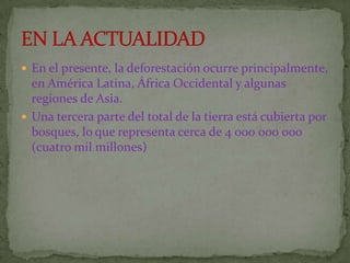  En el presente, la deforestación ocurre principalmente,
  en América Latina, África Occidental y algunas
  regiones de Asia.
 Una tercera parte del total de la tierra está cubierta por
  bosques, lo que representa cerca de 4 000 000 000
  (cuatro mil millones)
 