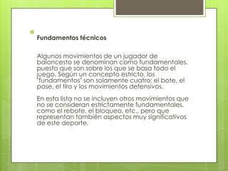 
    Fundamentos técnicos

    Algunos movimientos de un jugador de
    baloncesto se denominan como fundamentales,
    puesto que son sobre los que se basa todo el
    juego. Según un concepto estricto, los
    "fundamentos" son solamente cuatro: el bote, el
    pase, el tiro y los movimientos defensivos.
    En esta lista no se incluyen otros movimientos que
    no se consideran estrictamente fundamentales,
    como el rebote, el bloqueo, etc., pero que
    representan también aspectos muy significativos
    de este deporte.
 