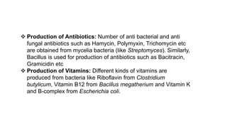  Production of Antibiotics: Number of anti bacterial and anti
fungal antibiotics such as Hamycin, Polymyxin, Trichomycin etc
are obtained from mycelia bacteria (like Streptomyces). Similarly,
Bacillus is used for production of antibiotics such as Bacitracin,
Gramicidin etc
 Production of Vitamins: Different kinds of vitamins are
produced from bacteria like Riboflavin from Clostridium
butylicum, Vitamin B12 from Bacillus megatherium and Vitamin K
and B-complex from Escherichia coli.
 