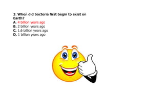 3. When did bacteria first begin to exist on
Earth?
A. 4 billion years ago
B. 2 billion years ago
C. 1.6 billion years ago
D. 1 billion years ago
 