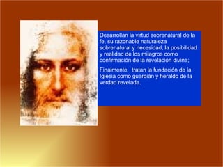 Desarrollan la virtud sobrenatural de la fe, su razonable naturaleza sobrenatural y necesidad, la posibilidad y realidad de los milagros como confirmación de la revelación divina; Finalmente,  tratan la fundación de la Iglesia como guardián y heraldo de la verdad revelada.  