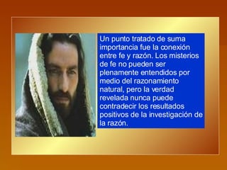 Un punto tratado de suma importancia fue la conexión entre fe y razón. Los misterios de fe no pueden ser plenamente entendidos por medio del razonamiento natural, pero la verdad revelada nunca puede contradecir los resultados positivos de la investigación de la razón.  