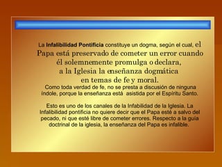 La  Infalibilidad Pontificia  constituye un dogma, según el cual,  el Papa está preservado de cometer un error cuando él solemnemente promulga o declara,  a la Iglesia la enseñanza dogmática  en temas de fe y moral. Como toda verdad de fe, no se presta a discusión de ninguna índole, porque la enseñanza está  asistida por el Espíritu Santo. Esto es uno de los canales de la Infabilidad de la Iglesia. La Infalibilidad pontificia no quiere decir que el Papa esté a salvo del pecado, ni que esté libre de cometer errores. Respecto a la guía doctrinal de la iglesia, la enseñanza del Papa es infalible.  