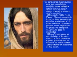 Tres condiciones deben reunirse para que una definición pontificia sea  ex cathedra  (significa literalmente "desde la cátedra", "desde el puesto del Maestro". En español su significado sería "con autoridad“) :  El Papa debe hablar "como Pastor y Maestro supremo de todos los fieles que confirma en la fe a sus hermanos". Si habla en calidad de persona privada, o si se dirige solo a un grupo y no a la Iglesia universal, no goza de infalibilidad.  El Papa "proclama por un acto definitivo la doctrina". Cuando el Papa claramente expresa que la doctrina es definitiva, no puede cambiar.  El Papa habla "en cuestiones de fe y moral".  
