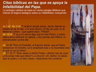 Citas bíblicas en las que se apoya la Infalibilidad del Papa. La teología católica se basa en varios pasajes Biblicos que indican el dogma teológico sobre su infalibilidad, incluyendo: Jn   1:42 ;  Mc   3:16  "Y le llevó donde Jesús. Jesús, fijando su mirada en él, le dijo: «Tú eres Simón, el hijo de Juan; tú te llamarás Cefas» - que quiere decir, "Piedra".  Mt   16:18  "Y yo a mi vez te digo que tú eres Pedro, y sobre esta piedra edificaré mi Iglesia, y las puertas del infierno no prevalecerán contra ella. Jn  14:26  "Pero el Paráclito, el Espíritu Santo, que el Padre enviará en mi nombre, os lo enseñará todo y os recordará todo lo que yo os he dicho”.  Jn  21:15-17  “Dice Jesús a Simón Pedro: «Simón hijo de Juan, ¿me amas más que éstos?» Le dice él: «Sí, Señor, tú sabes que te quiero.» Le dice Jesús: «Apacienta mis corderos 