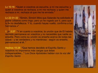 Lc   10:16   "Quien a vosotros os escucha, a mí me escucha; y quien a vosotros os rechaza, a mí me rechaza; y quien me rechaza a mí, rechaza al que me ha enviado." Lc   22:31-32   "Simón, Simón! Mira que Satanás ha solicitado el poder cribaros como trigo; pero yo he rogado por ti, para que tu fe no desfallezca. Y tú, cuando hayas vuelto, confirma a tus hermanos.»" 1  Jn   2:27   "Y en cuanto a vosotros, la unción que de El habéis recibido permanece en vosotros y no necesitáis que nadie os enseñe. Pero como su unción os enseña acerca de todas las cosas - y es verdadera y no mentirosa - según os enseñó, permaneced el él.."  Hechos   15:28   "Que hemos decidido el Espíritu Santo y nosotros no imponeros más cargas que éstas indispensables..." L os Doce Apóstoles hablan con la voz del Espíritu Santo   