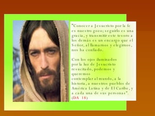 “ Conocer a Jesucristo por la fe es nuestro gozo; seguirlo es una gracia, y transmitir este tesoro a los demás es un encargo que el Señor, al llamarnos y elegirnos, nos ha confiado.  Con los ojos iluminados por la luz de Jesucristo resucitado, podemos y queremos contemplar al mundo, a la historia, a nuestros pueblos de América Latina y de El Caribe, y a cada una de sus personas”. ( DA  18 ) 