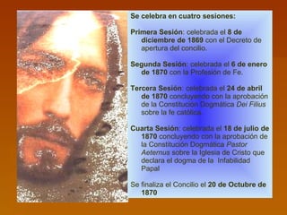 Se celebra en cuatro sesiones: Primera Sesión : celebrada el  8 de diciembre de 1869  con el Decreto de apertura del concilio.  Segunda Sesión : celebrada el  6 de enero de 1870  con la Profesión de Fe.  Tercera Sesión : celebrada el  24 de abril de 1870  concluyendo con la aprobación de la Constitución Dogmática  Dei Filius  sobre la fe católica.  Cuarta Sesión : celebrada el  18 de julio de 1870  concluyendo con la aprobación de la Constitución Dogmática  Pastor Aeternus  sobre la Iglesia de Cristo que declara el dogma de la  Infabilidad  Papal Se finaliza el Concilio el  20 de Octubre de 1870 