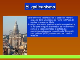 El galicanismo Es la tendencia separatista de la iglesia de Francia  respecto de la jurisdicción de Roma y el Papa. El nombre proviene de ‘Galia’ Su origen absolutista  (todos los poderes supeditados al rey para asegurar el bienestar de sus súbditos) ponía a la Iglesia sometida al Estado. La concepción galicana se resumió en la  "Declaratio cleri gallicani"  (1682),cuyo redactor se cree fue Bossuet. 