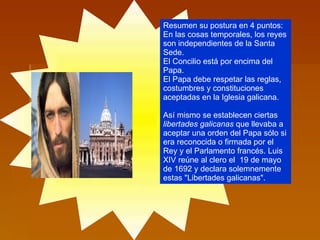 Resumen su postura en 4 puntos: En las cosas temporales, los reyes son independientes de la Santa Sede.  El Concilio está por encima del Papa.  El Papa debe respetar las reglas, costumbres y constituciones aceptadas en la Iglesia galicana.  Así mismo se establecen ciertas  libertades galicanas  que llevaba a aceptar una orden del Papa sólo si era reconocida o firmada por el Rey y el Parlamento francés. Luis XIV reúne al clero el  19 de mayo de 1692 y declara solemnemente estas "Libertades galicanas".  