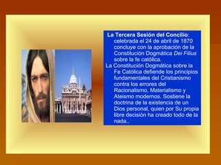 La Tercera Sesión del Concilio : celebrada el 24 de abril de 1870 concluye con la aprobación de la Constitución Dogmática  Dei Filius  sobre la fe católica.  La Constitución Dogmática sobre la Fe Católica defiende los principios fundamentales del Cristianismo contra los errores del Racionalismo, Materialismo y Ateismo modernos. Sostiene la doctrina de la existencia de un Dios personal, quien por Su propia libre decisión ha creado todo de la nada..  