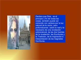 Declara que Dios,  es el principio y fin de todas las cosas, también puede ser conocido con certeza por la luz natural de la razón, pero profundizando  sobre lo real y lo necesario de una revelación sobrenatural, de las dos fuentes de la revelación, las Escrituras y la Tradición, de la inspiración e interpretación de las Sagradas Escrituras.  