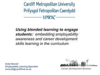 Using blended learning to engage
students: embedding employability
awareness and career development
skills learning in the curriculum
Career Development Services
Anita Norcott
Employability Learning Specialist
anorcott@cardiffmet.ac.uk
 