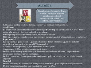 ALCANCEFijar objetivos claros sobre lo que vamos a hacer con nuestros estudiantes en la red: comunicación, interacción, información y soporte.Reflexionar frente a objetivos de los docentes y las políticas institucionales.Académico:La información y los contenidos deben tener significativita para los estudiantes. Cuidar de que exista relación entre los contenidos, debe ser global.El tiempo requerido por los estudiantes, está bien analizado. El tiempo requerido por el docente para preparar material, y asistir a los estudiantes es suficiente? Experimental. Las experiencias que deberán lograr los estudiantes deben estar claras, para ello deberán especificarse las experiencias que el EVA propondrá. Analizar si estas experiencias, son de utilidad práctica y real. Asegurar que el EVA, permita nuevas experiencias. Definir las destrezas y habilidades que deben desarrollar los estudiantes,  asegurarse que concuerden con los objetivos planteados. Definir claramente cómo se generará conocimiento, y de que manera ese conocimiento será expuesto. Tutorial:Definir recursos y actividades que acompañarán a la tutoría, para asegurar acompañamiento. Definir tiempos requeridos, para tutoría individual y al EVA.