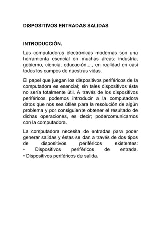 DISPOSITIVOS ENTRADAS SALIDAS
INTRODUCCIÓN.
Las computadoras electrónicas modernas son una
herramienta esencial en muchas áreas: industria,
gobierno, ciencia, educación,..., en realidad en casi
todos los campos de nuestras vidas.
El papel que juegan los dispositivos periféricos de la
computadora es esencial; sin tales dispositivos ésta
no sería totalmente útil. A través de los dispositivos
periféricos podemos introducir a la computadora
datos que nos sea útiles para la resolución de algún
problema y por consiguiente obtener el resultado de
dichas operaciones, es decir; podercomunicarnos
con la computadora.
La computadora necesita de entradas para poder
generar salidas y éstas se dan a través de dos tipos
de dispositivos periféricos existentes:
• Dispositivos periféricos de entrada.
• Dispositivos periféricos de salida.
 