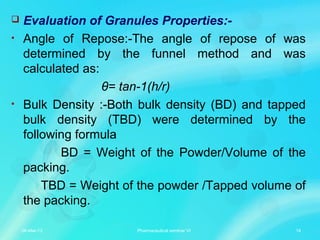  Evaluation of Granules Properties:-
• Angle of Repose:-The angle of repose of was
determined by the funnel method and was
calculated as:
θ= tan-1(h/r)
• Bulk Density :-Both bulk density (BD) and tapped
bulk density (TBD) were determined by the
following formula
BD = Weight of the Powder/Volume of the
packing.
TBD = Weight of the powder /Tapped volume of
the packing.
06-Mar-13 14Pharmaceutical seminar VI
 