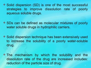  Solid dispersion (SD) is one of the most successful
strategies to improve dissolution rate of poorly
aqueous soluble drugs.
 SDs can be defined as molecular mixtures of poorly
water soluble drugs in hydrophilic carriers.
 Solid dispersion technique has been extensively used
to increase the solubility of a poorly water-soluble
drug.
 The mechanism by which the solubility and the
dissolution rate of the drug are increased includes:
reduction of the particle size of drug.06-Mar-13 3Pharmaceutical seminar VI
 