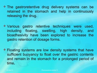  The gastroretentive drug delivery systems can be
retained in the stomach and help in continuously
releasing the drug.
 Various gastro retentive techniques were used,
including floating, swelling, high density, and
bioadhesivity have been explored to increase the
gastro retention of dosage forms.
 Floating systems are low density systems that have
sufficient buoyancy to float over the gastric contents
and remain in the stomach for a prolonged period of
time.
06-Mar-13 4Pharmaceutical seminar VI
 