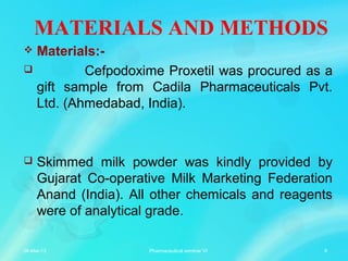 MATERIALS AND METHODS
 Materials:-
 Cefpodoxime Proxetil was procured as a
gift sample from Cadila Pharmaceuticals Pvt.
Ltd. (Ahmedabad, India).
 Skimmed milk powder was kindly provided by
Gujarat Co-operative Milk Marketing Federation
Anand (India). All other chemicals and reagents
were of analytical grade.
06-Mar-13 6Pharmaceutical seminar VI
 