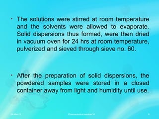 • The solutions were stirred at room temperature
and the solvents were allowed to evaporate.
Solid dispersions thus formed, were then dried
in vacuum oven for 24 hrs at room temperature,
pulverized and sieved through sieve no. 60.
• After the preparation of solid dispersions, the
powdered samples were stored in a closed
container away from light and humidity until use.
06-Mar-13 8Pharmaceutical seminar VI
 