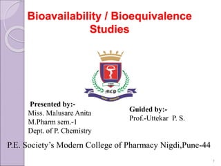 Bioavailability / Bioequivalence
Studies
Presented by:-
Miss. Malusare Anita
M.Pharm sem.-1
Dept. of P. Chemistry
Guided by:-
Prof.-Uttekar P. S.
P.E. Society’s Modern College of Pharmacy Nigdi,Pune-44
1
 