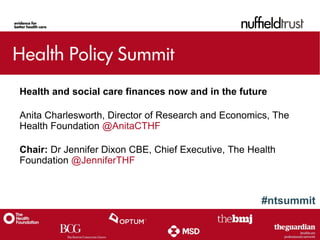 #ntsummit
Health and social care finances now and in the future
Anita Charlesworth, Director of Research and Economics, The
Health Foundation @AnitaCTHF
Chair: Dr Jennifer Dixon CBE, Chief Executive, The Health
Foundation @JenniferTHF
 