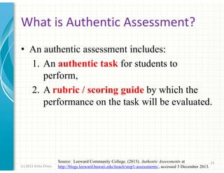 What is Authentic Assessment?
• An authentic assessment includes:
1. An authentic task for students to
perform,
2. A rubric / scoring guide by which the
performance on the task will be evaluated.

(c) 2013 Anita Chiou

Source: Leeward Community College. (2013). Authentic Assessments at
15
http://blogs.leeward.hawaii.edu/iteach/step1-assessments/, accessed 3 December 2013.

 