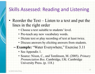 Skills Assessed: Reading and Listening
• Reorder the Text – Listen to a text and put the
lines in the right order
•
•
•
•

Choose a text suitable to students’ level.
Pre-teach any new vocabulary words.
Dictate text or play recording of text at least twice.
Discuss answers by eliciting answers from students.

– Example: “Water Everywhere,” Exercise 3.11
• See Appendix 1.
• Source: Nixon, C., and Tomlinson, M. (2005). Primary
Pronunciation Box. Cambridge, UK: Cambridge
University Press. (p. 118.)
22
(c) 2013 Anita Chiou

 