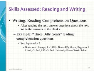 Skills Assessed: Reading and Writing
• Writing: Reading Comprehension Questions
• After reading the text, answer questions about the text.
Write the answers in the blanks.

– Example: “Three Billy Goats” reading
comprehension questions
• See Appendix 2.
– Book used: Arengo, S. (1998). Three Billy Goats, Beginner 1
Level, Oxford, UK: Oxford University Press Classic Tales.

26
(c) 2013 Anita Chiou

 