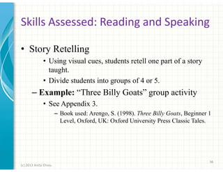 Skills Assessed: Reading and Speaking
• Story Retelling
• Using visual cues, students retell one part of a story
taught.
• Divide students into groups of 4 or 5.

– Example: “Three Billy Goats” group activity
• See Appendix 3.
– Book used: Arengo, S. (1998). Three Billy Goats, Beginner 1
Level, Oxford, UK: Oxford University Press Classic Tales.

36
(c) 2013 Anita Chiou

 