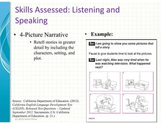Skills Assessed: Listening and
Speaking
• 4-Picture Narrative

• Example:

• Retell stories in greater
detail by including the
characters, setting, and
plot.

Source: California Department of Education. (2012).
California English Language Development Test
(CELDT), Released Test Questions – Updated
September 2012. Sacramento, CA: California
Department of Education. (p. 21.)
(c) 2013 Anita Chiou

43

 