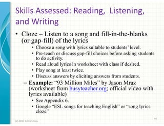 Skills Assessed: Reading, Listening,
and Writing
• Cloze – Listen to a song and fill-in-the-blanks
(or gap-fill) of the lyrics
• Choose a song with lyrics suitable to students’ level.
• Pre-teach or discuss gap-fill choices before asking students
to do activity.
• Read aloud lyrics in worksheet with class if desired.
• Play song at least twice.
• Discuss answers by eliciting answers from students.

– Example: “93 Million Miles” by Jason Mraz
(worksheet from busyteacher.org; official video with
lyrics available)
• See Appendix 6.
• Google “ESL songs for teaching English” or “song lyrics
cloze”
46
(c) 2013 Anita Chiou

 