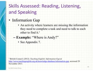 Skills Assessed: Reading, Listening,
and Speaking
• Information Gap
• An activity where learners are missing the information
they need to complete a task and need to talk to each
other to find it.1

– Example: “Where is Andy?”
• See Appendix 7.

1

British Council. (2012). Teaching English: Information Gap at
http://www.teachingenglish.org.uk/knowledge-database/information-gap, accessed 29
November 2013.
49
(c) 2013 Anita Chiou

 