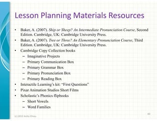 Lesson Planning Materials Resources
•
•
•

•
•
•

Baker, A. (2007). Ship or Sheep? An Intermediate Pronunciation Course, Second
Edition. Cambridge, UK: Cambridge University Press.
Baker, A. (2007). Tree or Three? An Elementary Pronunciation Course, Third
Edition. Cambridge, UK: Cambridge University Press.
Cambridge Copy Collection books
– Imaginative Projects
– Primary Communication Box
– Primary Grammar Box
– Primary Pronunciation Box
– Primary Reading Box
Interactile Learning’s kit: “First Questions”
Pixar Animation Studios Short Films
Scholastic’s Phonics flipbooks
– Short Vowels
– Word Families
60

(c) 2013 Anita Chiou

 