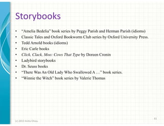 Storybooks
•
•
•
•
•
•
•
•
•

“Amelia Bedelia” book series by Peggy Parish and Herman Parish (idioms)
Classic Tales and Oxford Bookworm Club series by Oxford University Press.
Tedd Arnold books (idioms)
Eric Carle books
Click, Clack, Moo: Cows That Type by Doreen Cronin
Ladybird storybooks
Dr. Seuss books
“There Was An Old Lady Who Swallowed A …” book series.
“Winnie the Witch” book series by Valerie Thomas

61
(c) 2013 Anita Chiou

 