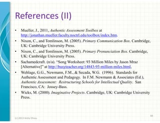 References (II)
•
•
•
•
•

•

Mueller, J., 2011, Authentic Assessment Toolbox at
http://jonathan.mueller.faculty.noctrl.edu/toolbox/index.htm.
Nixon, C., and Tomlinson, M. (2005). Primary Communication Box. Cambridge,
UK: Cambridge University Press.
Nixon, C., and Tomlinson, M. (2005). Primary Pronunciation Box. Cambridge,
UK: Cambridge University Press.
Sachamedcraft. (n/a). “Song Worksheet: 93 Million Miles by Jason Mraz
[Alternative]” at http://busyteacher.org/14843-93-million-miles.html,
Wehlage, G.G., Newmann, F.M., & Secada, W.G. (1996). Standards for
Authentic Assessment and Pedagogy. In F.M. Newmann & Associates (Ed.),
Authentic Assessment: Restructuring Schools for Intellectual Quality. San
Francisco, CA: Jossey-Bass.
Wicks, M. (2000). Imaginative Projects. Cambridge, UK: Cambridge University
Press.

66
(c) 2013 Anita Chiou

 