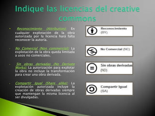 • Reconocimiento (Attribution): En
cualquier explotación de la obra
autorizada por la licencia hará falta
reconocer la autoría.
• No Comercial (Non commercial): La
explotación de la obra queda limitada
a usos no comerciales.
• Sin obras derivadas (No Derivate
Works): La autorización para explotar
la obra no incluye la transformación
para crear una obra derivada.
• Compartir Igual (Share alike): La
explotación autorizada incluye la
creación de obras derivadas siempre
que mantengan la misma licencia al
ser divulgadas.
 