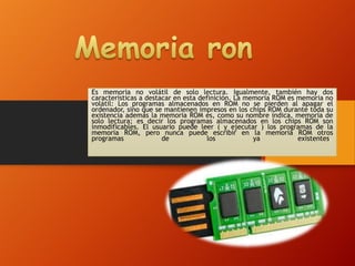 Es memoria no volátil de solo lectura. Igualmente, también hay dos
características a destacar en esta definición. La memoria ROM es memoria no
volátil: Los programas almacenados en ROM no se pierden al apagar el
ordenador, sino que se mantienen impresos en los chips ROM durante toda su
existencia además la memoria ROM es, como su nombre indica, memoria de
solo lectura; es decir los programas almacenados en los chips ROM son
inmodificables. El usuario puede leer ( y ejecutar ) los programas de la
memoria ROM, pero nunca puede escribir en la memoria ROM otros
programas
de
los
ya
existentes.

 