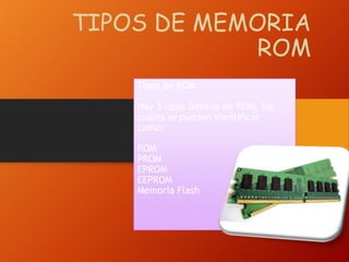 TIPOS DE MEMORIA
ROM
Tipos de ROM
Hay 5 tipos básicos de ROM, los
cuales se pueden identificar
como:
ROM
PROM
EPROM
EEPROM
Memoria Flash

 