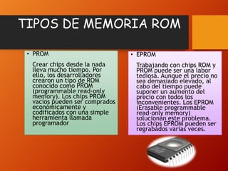 TIPOS DE MEMORIA ROM
• PROM
Crear chips desde la nada
lleva mucho tiempo. Por
ello, los desarrolladores
crearon un tipo de ROM
conocido como PROM
(programmable read-only
memory). Los chips PROM
vacíos pueden ser comprados
económicamente y
codificados con una simple
herramienta llamada
programador

• EPROM
Trabajando con chips ROM y
PROM puede ser una labor
tediosa. Aunque el precio no
sea demasiado elevado, al
cabo del tiempo puede
suponer un aumento del
precio con todos los
inconvenientes. Los EPROM
(Erasable programmable
read-only memory)
solucionan este problema.
Los chips EPROM pueden ser
regrabados varias veces.

 