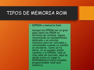 TIPOS DE MEMORIA ROM
• EEPROM y memoria flash
Aunque las EPROM son un gran
paso sobre las PROM en
términos de utilidad, siguen
necesitando un equipamiento
dedicado y un proceso
intensivo para ser retirados y
reinstalados cuando un cambio
es necesario. Como se ha
dicho, no se pueden añadir
cambios a la EPROM; todo el
chip sebe ser borrado. Aquí es
donde entra en juego la
EEPROM(Electrically erasable
programmable read-only
memory).

 