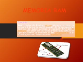 MEMORIA RAM
Concepto
RAM : Siglas de Random Access Memory, un tipo de
memoria a la que se puede acceder de forma aleatoria;
esto es, se puede acceder a cualquier byte de la
memoria sin pasar por los bytes precedentes. RAM es el
tipo más común de memoria en las computadoras y en
otros dispositivos, tales como las impresoras.

 