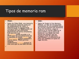 Tipos de memoria ram
• VRAM :

• SIMM :

• Siglas de Vídeo RAM, una memoria
de propósito especial usada por
los adaptadores de vídeo. A
diferencia de la convencional
memoria RAM, la VRAM puede ser
accedida por dos diferentes
dispositivos de forma simultánea.
Esto permite que
un monitor pueda acceder a la
VRAM para las actualizaciones de
la pantalla al mismo tiempo que
un procesador gráfico suministra
nuevos datos. VRAM permite
mejores
rendimientos gráficos aunque es
más cara que la una RAM normal.

• Siglas de Single In line Memory
Module, un tipo de encapsulado
consistente en una pequeña placa
de circuito impreso que almacena
chips de memoria, y que se
inserta en un zócalo SIMM en la
placa madre o en la placa de
memoria. Los SIMMs son más
fáciles de instalar que los
antiguos chips de memoria
individuales, y a diferencia de
ellos son medidos en bytes en
lugar de bits.

•

 