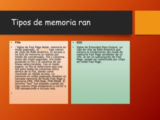Tipos de memoria ran
•

FPM

•

EDO

•

: Siglas de Fast Page Mode, memoria en
modo paginado, el diseño más comun
de chips de RAM dinámica. El acceso a
los bits de memoria se realiza por
medio de coordenadas, fila y columna.
Antes del modo paginado, era leido
pulsando la fila y la columna de las
líneas seleccionadas. Con el modo
pagina, la fila se selecciona solo una
vez para todas las columnas (bits)
dentro de la fila, dando como
resultado un rápido acceso. La
memoria en modo paginado tambien es
llamada memoria de modo Fast Page o
memoria FPM, FPM RAM, FPM DRAM. El
término "fast" fué añadido cuando los
más nuevos chips empezaron a correr a
100 nanoseconds e incluso más.

•

Siglas de Extended Data Output, un
tipo de chip de RAM dinámica que
mejora el rendimiento del modo de
memoria Fast Page alrededor de un
10%. Al ser un subconjunto de Fast
Page, puede ser substituida por chips
de modo Fast Page.

•

 