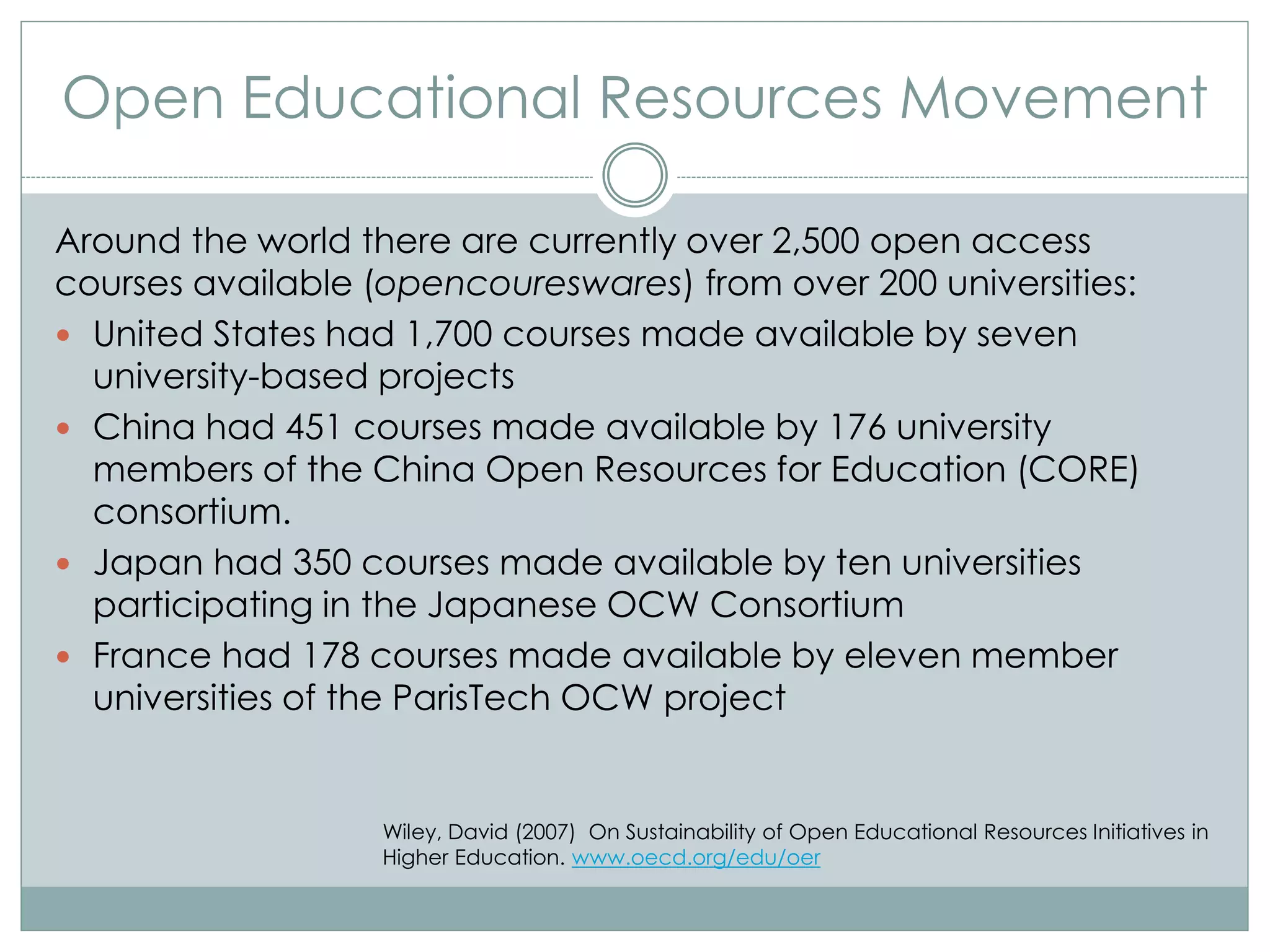 Open Educational Resources Movement
Around the world there are currently over 2,500 open access
courses available (opencoureswares) from over 200 universities:
 United States had 1,700 courses made available by seven
university-based projects
 China had 451 courses made available by 176 university
members of the China Open Resources for Education (CORE)
consortium.
 Japan had 350 courses made available by ten universities
participating in the Japanese OCW Consortium
 France had 178 courses made available by eleven member
universities of the ParisTech OCW project
Wiley, David (2007) On Sustainability of Open Educational Resources Initiatives in
Higher Education. www.oecd.org/edu/oer
 