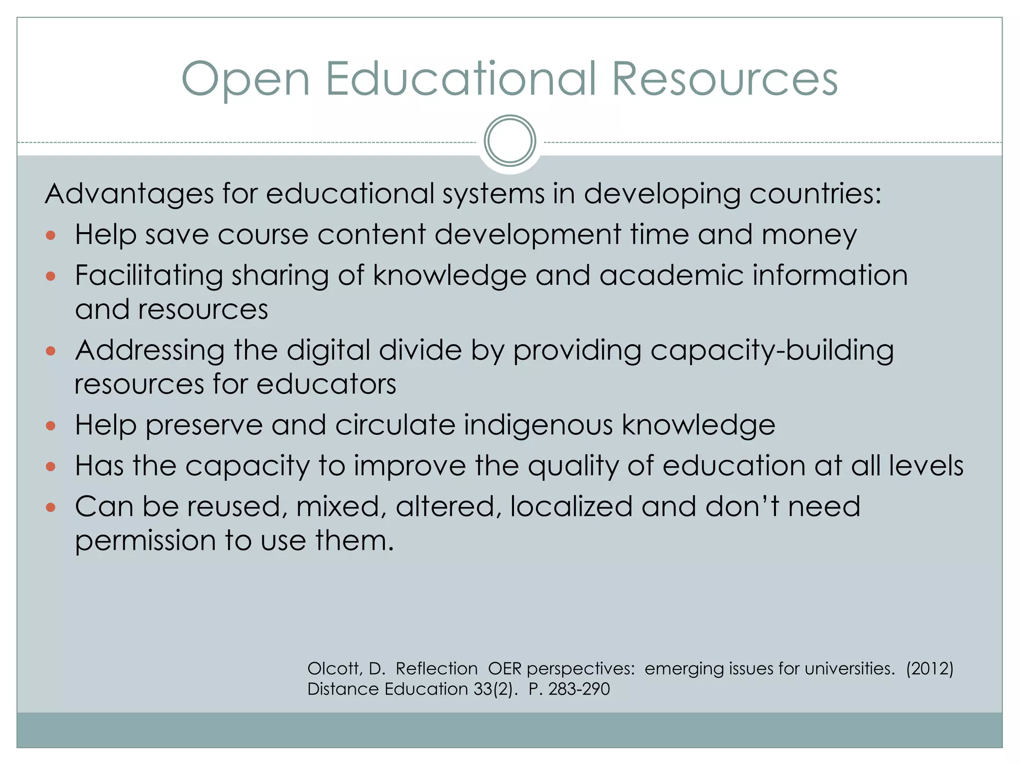 Open Educational Resources
Advantages for educational systems in developing countries:
 Help save course content development time and money
 Facilitating sharing of knowledge and academic information
and resources
 Addressing the digital divide by providing capacity-building
resources for educators
 Help preserve and circulate indigenous knowledge
 Has the capacity to improve the quality of education at all levels
 Can be reused, mixed, altered, localized and don’t need
permission to use them.
Olcott, D. Reflection OER perspectives: emerging issues for universities. (2012)
Distance Education 33(2). P. 283-290
 