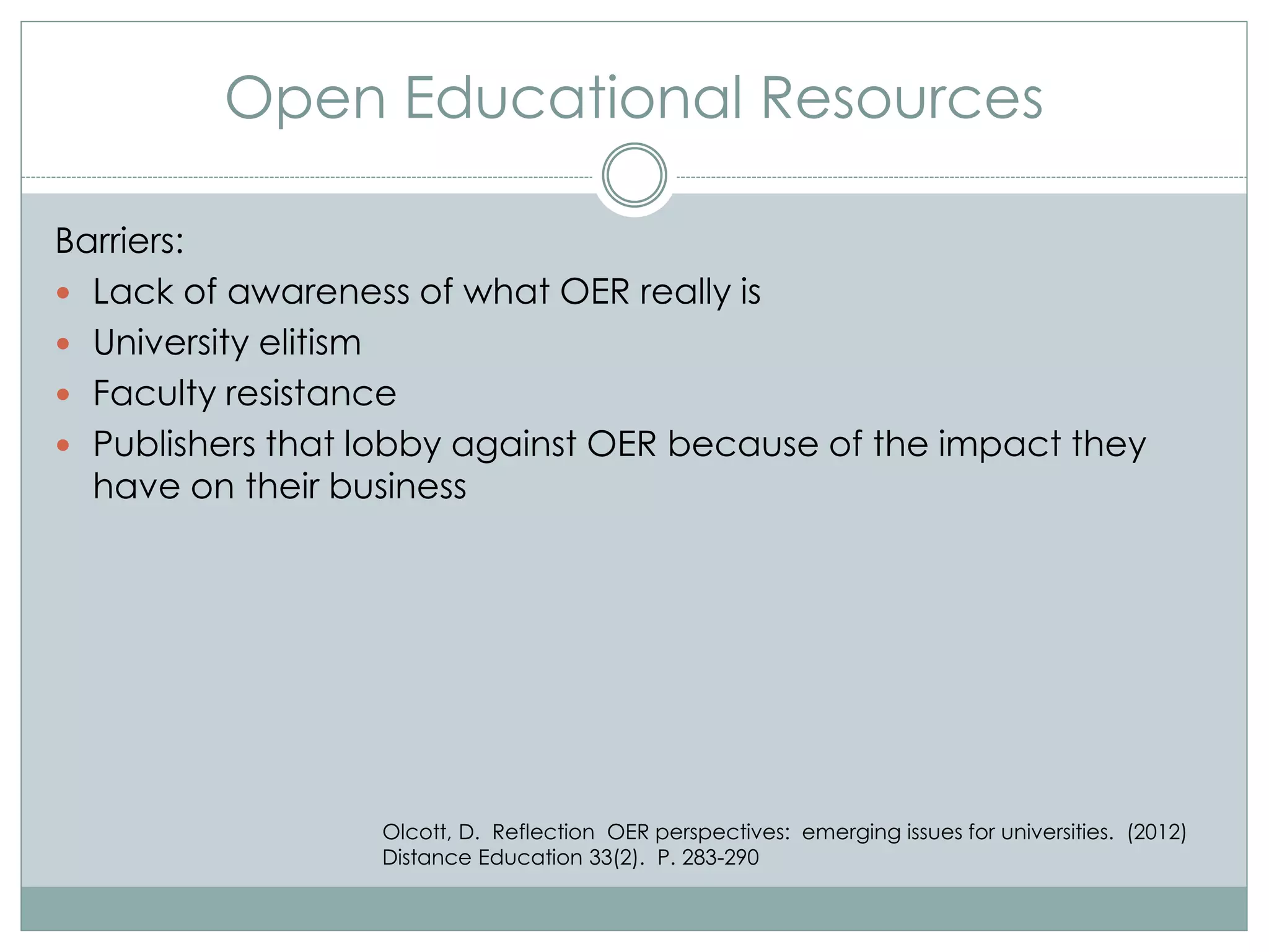 Open Educational Resources
Barriers:
 Lack of awareness of what OER really is
 University elitism
 Faculty resistance
 Publishers that lobby against OER because of the impact they
have on their business
Olcott, D. Reflection OER perspectives: emerging issues for universities. (2012)
Distance Education 33(2). P. 283-290
 