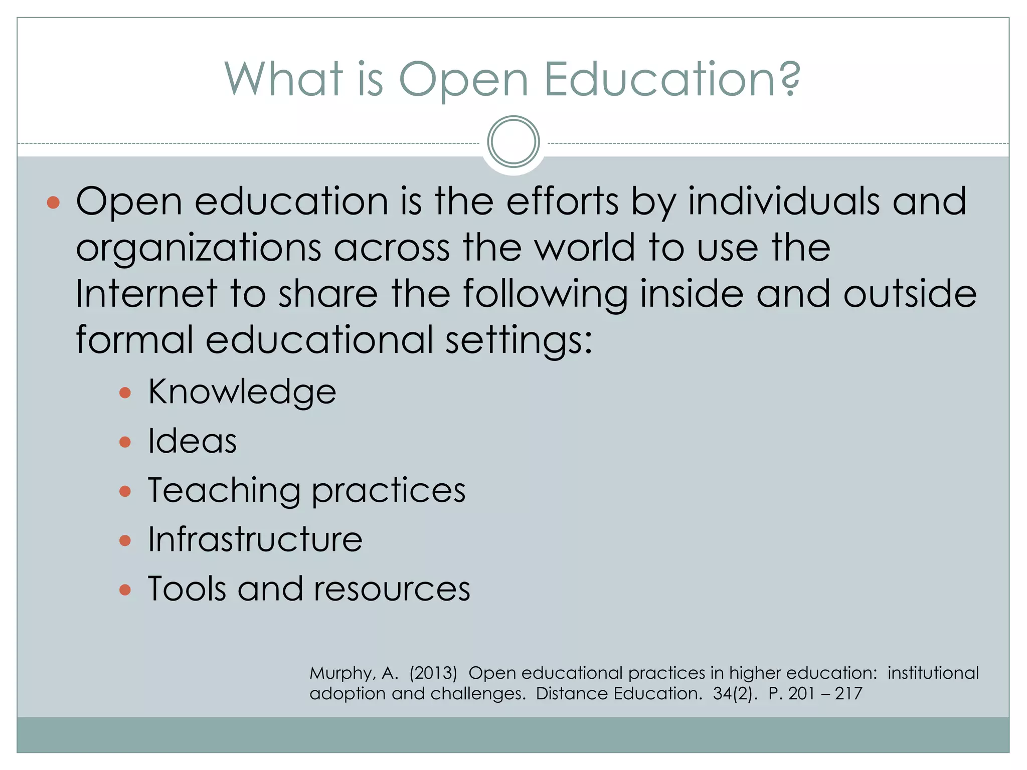 What is Open Education?
 Open education is the efforts by individuals and
organizations across the world to use the
Internet to share the following inside and outside
formal educational settings:
 Knowledge
 Ideas
 Teaching practices
 Infrastructure
 Tools and resources
Murphy, A. (2013) Open educational practices in higher education: institutional
adoption and challenges. Distance Education. 34(2). P. 201 – 217
 